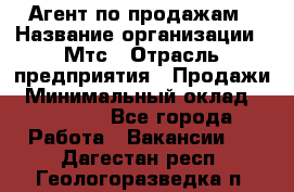 Агент по продажам › Название организации ­ Мтс › Отрасль предприятия ­ Продажи › Минимальный оклад ­ 18 000 - Все города Работа » Вакансии   . Дагестан респ.,Геологоразведка п.